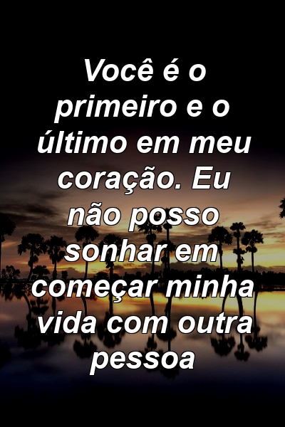 Você é o primeiro e o último em meu coração. Eu não posso sonhar em começar minha vida com outra pessoa