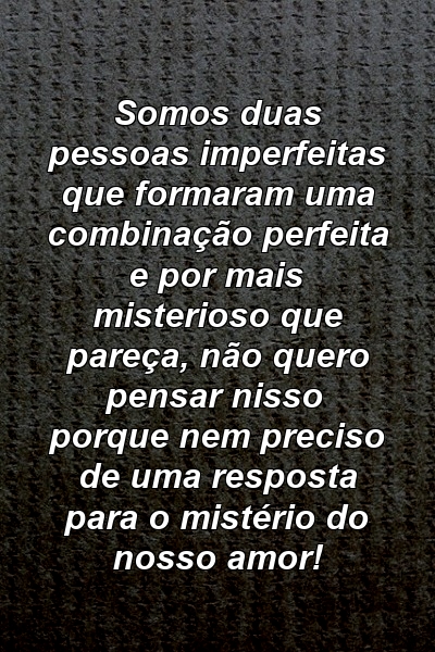 Somos duas pessoas imperfeitas que formaram uma combinação perfeita e por mais misterioso que pareça, não quero pensar nisso porque nem preciso de uma resposta para o mistério do nosso amor!