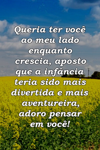 Queria ter você ao meu lado enquanto crescia, aposto que a infância teria sido mais divertida e mais aventureira, adoro pensar em você!