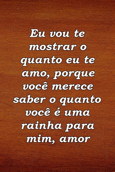 Eu vou te mostrar o quanto eu te amo, porque você merece saber o quanto você é uma rainha para mim, amor