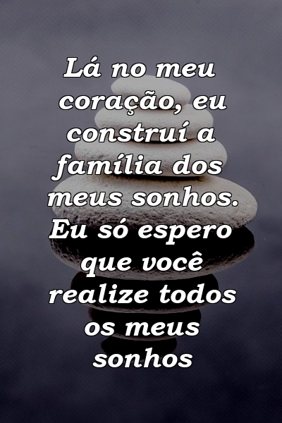 Lá no meu coração, eu construí a família dos meus sonhos. Eu só espero que você realize todos os meus sonhos