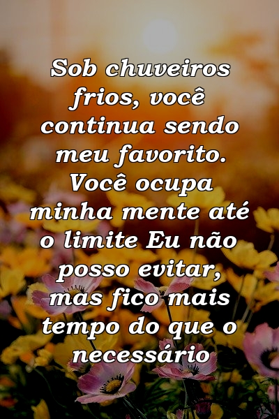 Sob chuveiros frios, você continua sendo meu favorito. Você ocupa minha mente até o limite Eu não posso evitar, mas fico mais tempo do que o necessário