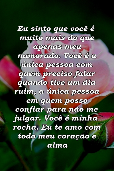 Eu sinto que você é muito mais do que apenas meu namorado. Você é a única pessoa com quem preciso falar quando tive um dia ruim, a única pessoa em quem posso confiar para não me julgar. Você é minha rocha. Eu te amo com todo meu coração e alma