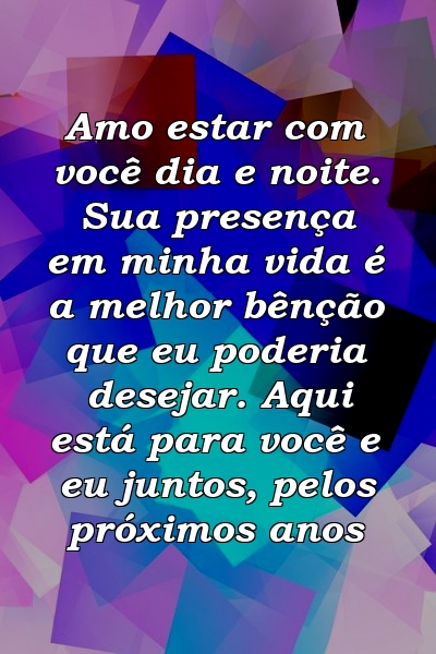 Amo estar com você dia e noite. Sua presença em minha vida é a melhor bênção que eu poderia desejar. Aqui está para você e eu juntos, pelos próximos anos