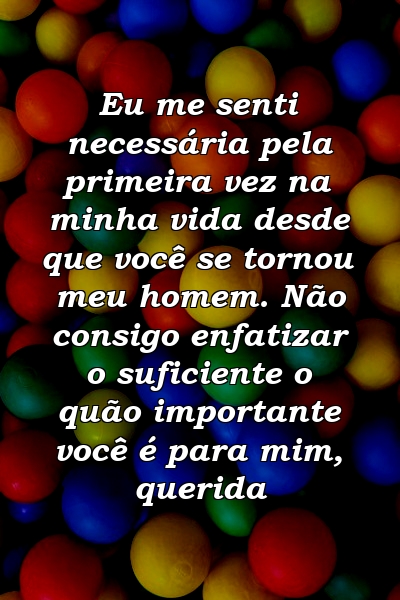 Eu me senti necessária pela primeira vez na minha vida desde que você se tornou meu homem. Não consigo enfatizar o suficiente o quão importante você é para mim, querida