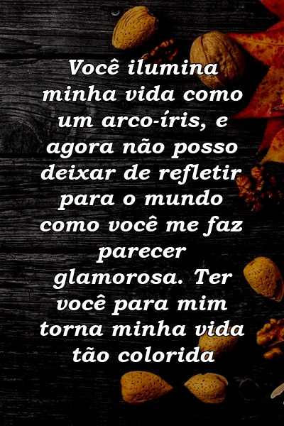 Você ilumina minha vida como um arco-íris, e agora não posso deixar de refletir para o mundo como você me faz parecer glamorosa. Ter você para mim torna minha vida tão colorida