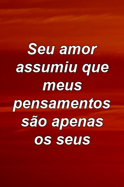 Seu amor assumiu que meus pensamentos são apenas os seus