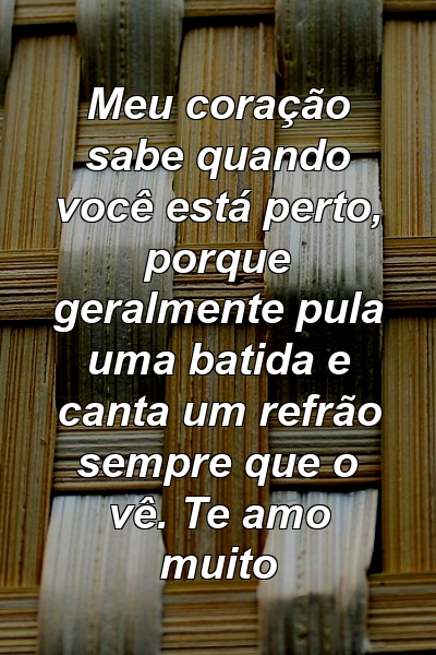 Meu coração sabe quando você está perto, porque geralmente pula uma batida e canta um refrão sempre que o vê. Te amo muito