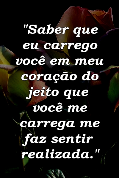 "Saber que eu carrego você em meu coração do jeito que você me carrega me faz sentir realizada."