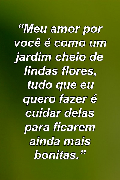 “Meu amor por você é como um jardim cheio de lindas flores, tudo que eu quero fazer é cuidar delas para ficarem ainda mais bonitas.”