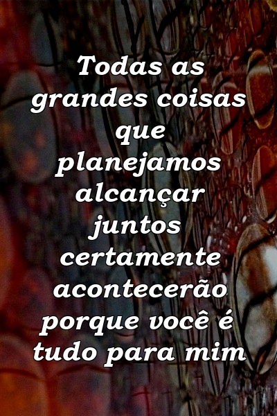 Todas as grandes coisas que planejamos alcançar juntos certamente acontecerão porque você é tudo para mim