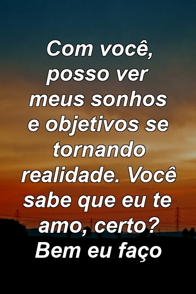 Com você, posso ver meus sonhos e objetivos se tornando realidade. Você sabe que eu te amo, certo? Bem eu faço